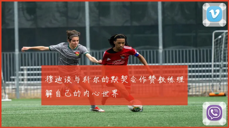 穆迪谈与科尔的默契合作赞教练理解自己的内心世界