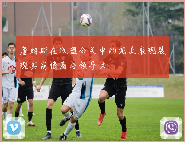 詹姆斯在联盟公关中的完美表现展现其高情商与领导力