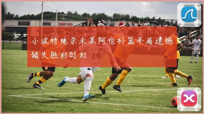 小波特绝杀未果阿伦补篮平局遗憾错失胜利时刻