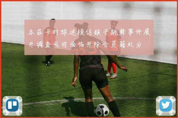 本菲卡对球迷模仿猴子跳舞事件展开调查或将面临开除会员籍处分