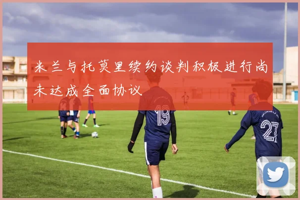 米兰与托莫里续约谈判积极进行尚未达成全面协议