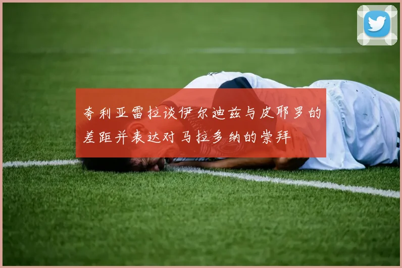 夸利亚雷拉谈伊尔迪兹与皮耶罗的差距并表达对马拉多纳的崇拜
