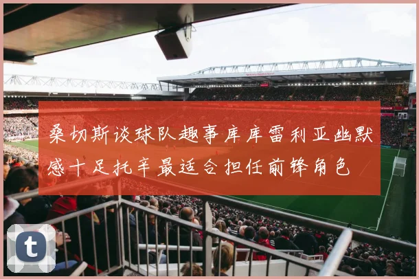 桑切斯谈球队趣事库库雷利亚幽默感十足托辛最适合担任前锋角色