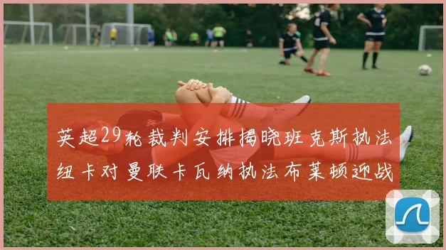 英超29轮裁判安排揭晓班克斯执法纽卡对曼联卡瓦纳执法布莱顿迎战阿森纳