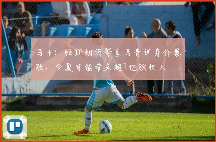 马卡：帕斯切玛等皇马青训身价暴涨，今夏可能带来超1亿欧收入