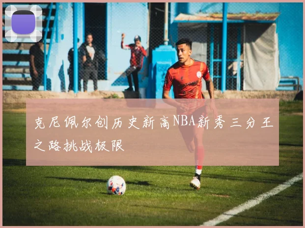 克尼佩尔创历史新高NBA新秀三分王之路挑战极限