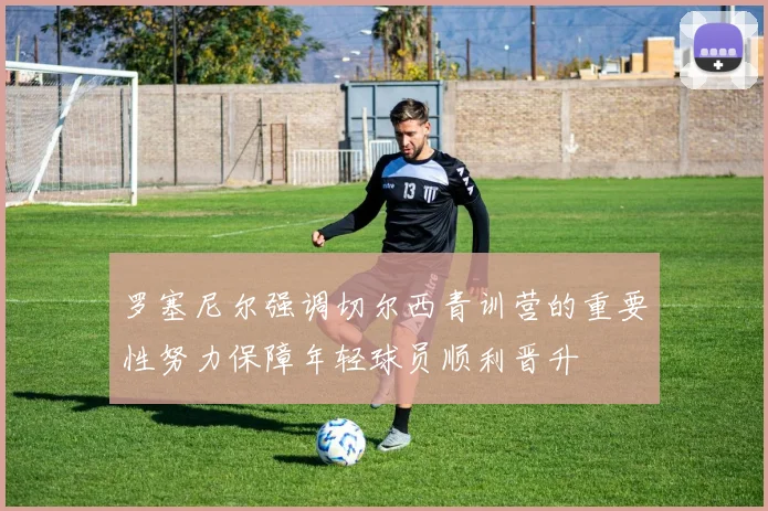 罗塞尼尔强调切尔西青训营的重要性努力保障年轻球员顺利晋升
