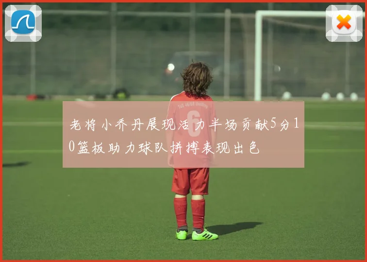 老将小乔丹展现活力半场贡献5分10篮板助力球队拼搏表现出色