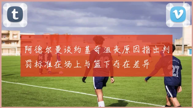 阿德尔曼谈约基奇沮丧原因指出判罚标准在场上与篮下存在差异