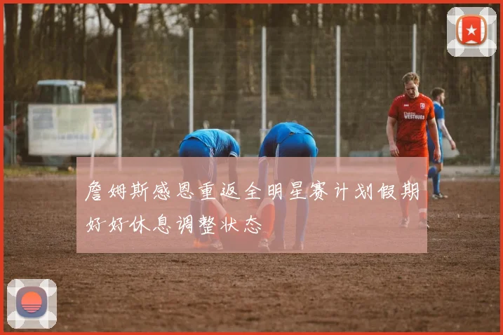 詹姆斯感恩重返全明星赛计划假期好好休息调整状态