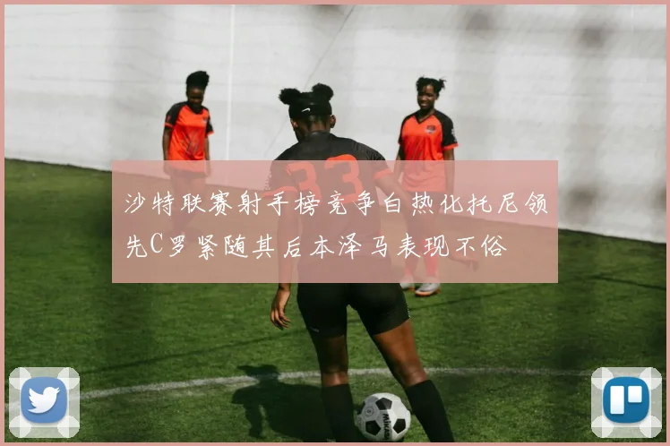 沙特联赛射手榜竞争白热化托尼领先C罗紧随其后本泽马表现不俗