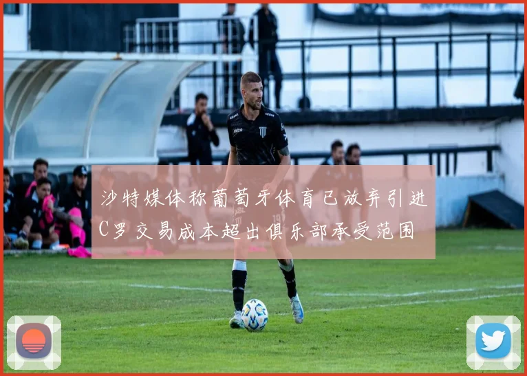 沙特媒体称葡萄牙体育已放弃引进C罗交易成本超出俱乐部承受范围