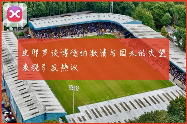 皮耶罗谈博德的激情与国米的失望表现引发热议
