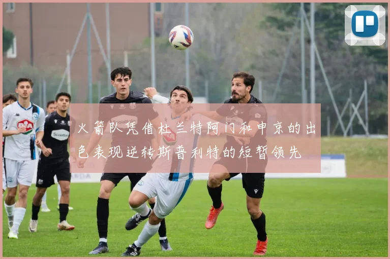 火箭队凭借杜兰特阿门和申京的出色表现逆转斯普利特的短暂领先