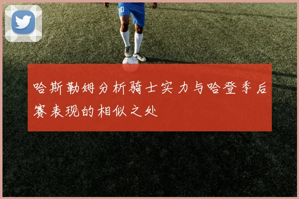 哈斯勒姆分析骑士实力与哈登季后赛表现的相似之处