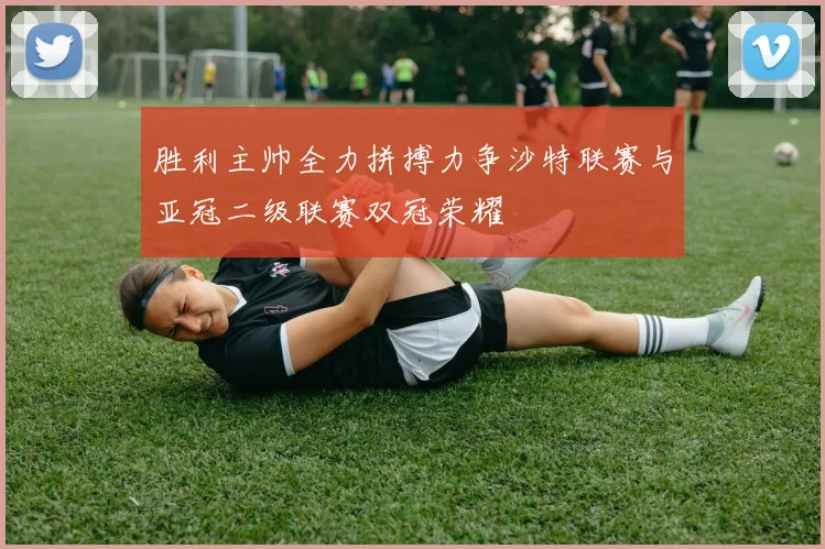 胜利主帅全力拼搏力争沙特联赛与亚冠二级联赛双冠荣耀