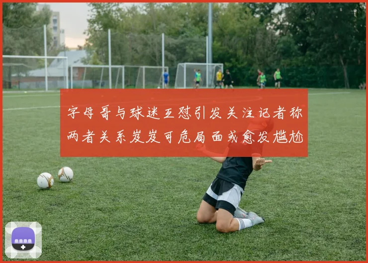 字母哥与球迷互怼引发关注记者称两者关系岌岌可危局面或愈发尴尬