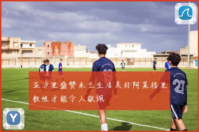 亚沙里盛赞米兰生活美好阿莱格里教练才能令人敬佩