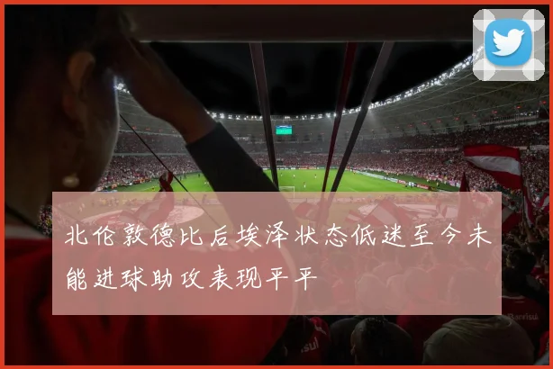 北伦敦德比后埃泽状态低迷至今未能进球助攻表现平平