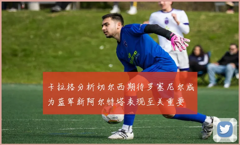卡拉格分析切尔西期待罗塞尼尔成为蓝军新阿尔特塔表现至关重要