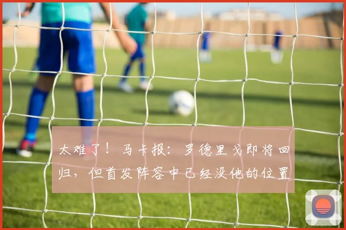 太难了！马卡报：罗德里戈即将回归，但首发阵容中已经没他的位置
