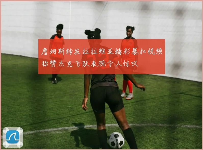 詹姆斯转发拉拉维亚精彩暴扣视频称赞杰克飞跃表现令人惊叹