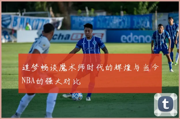 追梦畅谈魔术师时代的辉煌与当今NBA的强大对比