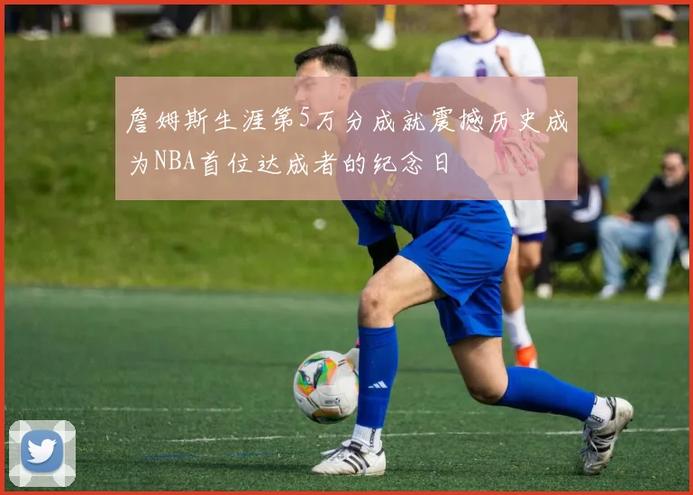 詹姆斯生涯第5万分成就震撼历史成为NBA首位达成者的纪念日